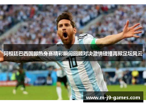 阿根廷巴西国脚热身赛精彩瞬间回顾对决激情碰撞再掀足坛风云