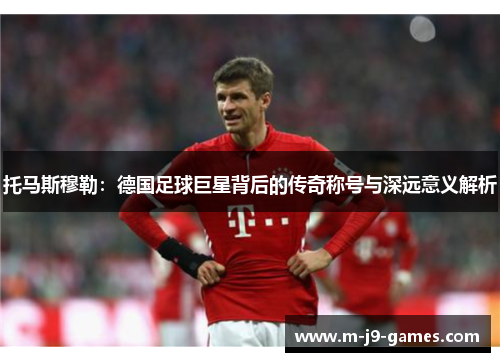 托马斯穆勒：德国足球巨星背后的传奇称号与深远意义解析