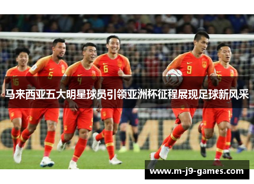 马来西亚五大明星球员引领亚洲杯征程展现足球新风采